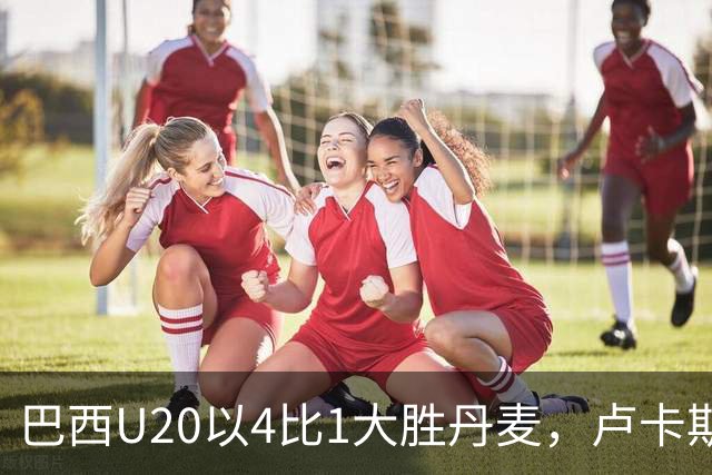 巴西U20以4比1大胜丹麦，卢卡斯·罗德里格斯收获首球
